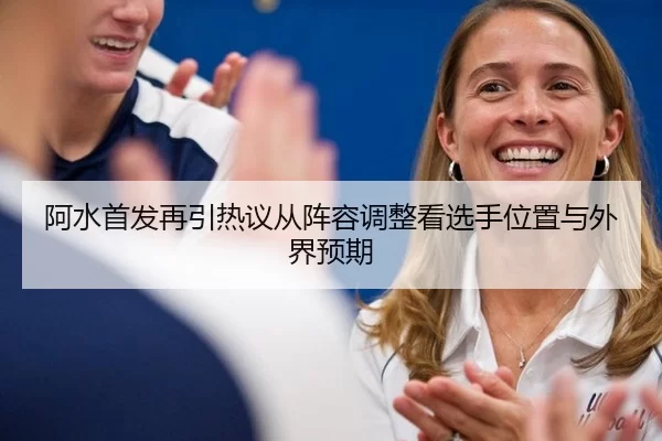 阿水首发再引热议从阵容调整看选手位置与外界预期